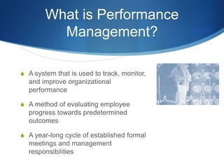 What is Performance
          Management?

S A system that is used to track, monitor,
  and improve organizational
  performance

S A method of evaluating employee
  progress towards predetermined
  outcomes

S A year-long cycle of established formal
  meetings and management
  responsibilities
 