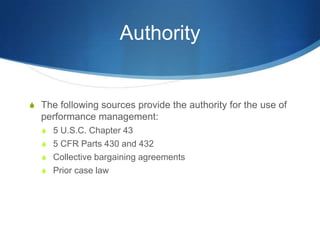 Authority


S The following sources provide the authority for the use of
  performance management:
  S 5 U.S.C. Chapter 43
  S 5 CFR Parts 430 and 432
  S Collective bargaining agreements
  S Prior case law
 