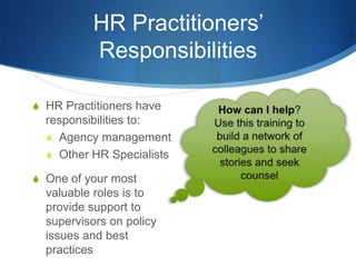 HR Practitioners’
          Responsibilities

S HR Practitioners have
  responsibilities to:
  S Agency management
  S Other HR Specialists

S One of your most
  valuable roles is to
  provide support to
  supervisors on policy
  issues and best
  practices
 