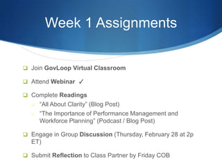 Week 1 Assignments


 Join GovLoop Virtual Classroom

 Attend Webinar ✓

 Complete Readings
  o “All About Clarity” (Blog Post)
  o “The Importance of Performance Management and
     Workforce Planning” (Podcast / Blog Post)

 Engage in Group Discussion (Thursday, February 28 at 2p
  ET)

 Submit Reflection to Class Partner by Friday COB
 