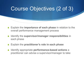 Course Objectives (2 of 3)


S Explain the importance of each phase in relation to the
  overall performance management process

S Identify the supervisor/manager responsibilities in
  each phase

S Explain the practitioner’s role in each phase

S Identify appropriate performance-based actions a
  practitioner can advise a supervisor/manager to take
 