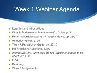 Week 1 Webinar Agenda


S Logistics and Introductions
S What is Performance Management? - Guide, p. 21
S Performance Management Process - Guide, pp. 22-27
S Authority - Guide, p. 28
S The HR Practitioner, Guide, pp. 29-30
S HR Practitioner Scenario / Story
S Interactive Chat: What skills do HR Practitioners need to be
  effective? p. 31
S Q &A
S Summary
S Week 1 Assignments
 