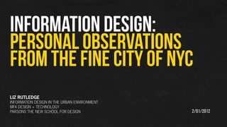 INFORMATION DESIGN:
PERSONAL OBSERVATIONS
FROM THE fine city of NYC
LIZ RUTLEDGE
INFORMATION DESIGN IN THE URBAN ENVIRONMENT
MFA DESIGN + TECHNOLOGY
PARSONS THE NEW SCHOOL FOR DESIGN             2/01/2012
 