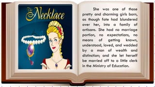 She was one of those
pretty and charming girls born,
as though fate had blundered
over her, into a family of
artisans. She had no marriage
portion, no expectations, no
means of getting known,
understood, loved, and wedded
by a man of wealth and
distinction; and she let herself
be married off to a little clerk
in the Ministry of Education.
 