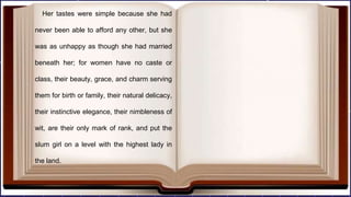 Her tastes were simple because she had
never been able to afford any other, but she
was as unhappy as though she had married
beneath her; for women have no caste or
class, their beauty, grace, and charm serving
them for birth or family, their natural delicacy,
their instinctive elegance, their nimbleness of
wit, are their only mark of rank, and put the
slum girl on a level with the highest lady in
the land.
 