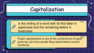 Capitalization
is the writing of a word with its first letter in
uppercase and the remaining letters in
lowercase.
Proper capitalization is one of the cornerstones of good
grammar, yet many people fling capital letters around
carelessly.
 