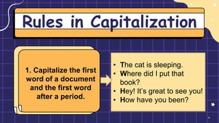 Rules in Capitalization
1. Capitalize the first
word of a document
and the first word
after a period.
• The cat is sleeping.
• Where did I put that
book?
• Hey! It’s great to see you!
• How have you been?
 