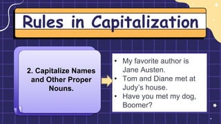 Rules in Capitalization
2. Capitalize Names
and Other Proper
Nouns.
• My favorite author is
Jane Austen.
• Tom and Diane met at
Judy’s house.
• Have you met my dog,
Boomer?
 