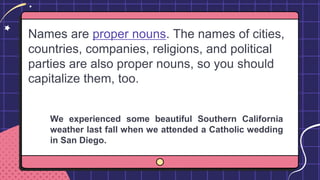 Names are proper nouns. The names of cities,
countries, companies, religions, and political
parties are also proper nouns, so you should
capitalize them, too.
We experienced some beautiful Southern California
weather last fall when we attended a Catholic wedding
in San Diego.
 