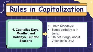 Rules in Capitalization
4. Capitalize Days,
Months, and
Holidays, But Not
Seasons
• I hate Mondays!
• Tom’s birthday is in
June.
• Oh no! I forgot about
Valentine’s Day!
 