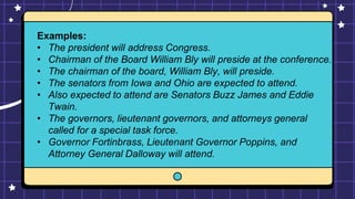 Examples:
• The president will address Congress.
• Chairman of the Board William Bly will preside at the conference.
• The chairman of the board, William Bly, will preside.
• The senators from Iowa and Ohio are expected to attend.
• Also expected to attend are Senators Buzz James and Eddie
Twain.
• The governors, lieutenant governors, and attorneys general
called for a special task force.
• Governor Fortinbrass, Lieutenant Governor Poppins, and
Attorney General Dalloway will attend.
 