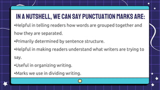 Inanutshell, wecansaypunctuationmarksare:
•Helpful in telling readers how words are grouped together and
how they are separated.
•Primarily determined by sentence structure.
•Helpful in making readers understand what writers are trying to
say.
•Useful in organizing writing.
•Marks we use in dividing writing.
 