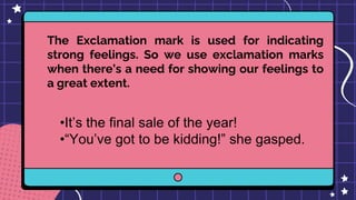 The Exclamation mark is used for indicating
strong feelings. So we use exclamation marks
when there’s a need for showing our feelings to
a great extent.
•It’s the final sale of the year!
•“You’ve got to be kidding!” she gasped.
 