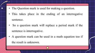 • The Question mark is used for making a question.
• This takes place in the ending of an interrogative
sentence.
• So a question mark will replace a period mark if the
sentence is interrogative.
• A question mark can be used in a math equation too if
the result is unknown.
 