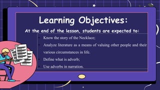 Learning Objectives:
At the end of the lesson, students are expected to:
• Know the story of the Necklace;
• Analyze literature as a means of valuing other people and their
various circumstances in life.
• Define what is adverb;
• Use adverbs in narration.
 