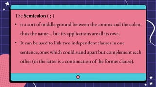 The Semicolon ( ; )
• is a sort of middle-ground between the comma and the colon,
thus the name… but its applications are all its own.
• It can be used to link two independent clauses in one
sentence, ones which could stand apart but complement each
other (or the latter is a continuation of the former clause).
 