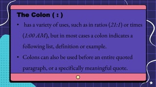The Colon ( : )
• has a variety of uses, such as in ratios (21:1) or times
(1:00 AM), but in most cases a colon indicates a
following list, definition or example.
• Colons can also be used before an entire quoted
paragraph, or a specifically meaningful quote.
 