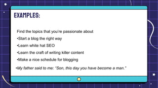 Examples:
Find the topics that you’re passionate about
•Start a blog the right way
•Learn white hat SEO
•Learn the craft of writing killer content
•Make a nice schedule for blogging
•My father said to me: “Son, this day you have become a man.”
 
