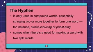 The Hyphen
• is only used in compound words, essentially
stringing two or more together to form one word —
for instance, stress-inducing or priest-king.
• comes when there’s a need for making a word with
two split words.
 