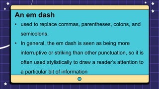 An em dash
• used to replace commas, parentheses, colons, and
semicolons.
• In general, the em dash is seen as being more
interruptive or striking than other punctuation, so it is
often used stylistically to draw a reader’s attention to
a particular bit of information
 