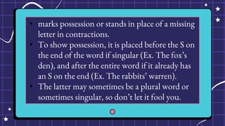 • marks possession or stands in place of a missing
letter in contractions.
• To show possession, it is placed before the S on
the end of the word if singular (Ex. The fox’s
den), and after the entire word if it already has
an S on the end (Ex. The rabbits’ warren).
• The latter may sometimes be a plural word or
sometimes singular, so don’t let it fool you.
 