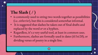 The Slash ( / )
• is commonly used to string two words together as possibilities
(i.e. either/or), but this is considered somewhat informal.
• It is suggested that slashes be taken out of final drafts and
replaced by the word or or a hyphen.
• Regardless, it’s a very useful tool, at least in common uses.
• Furthermore, slashes are formally used in dates (8/14/20), or
dividing verses of poetry in a single line.
 