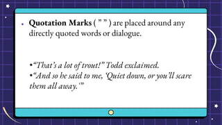 ● Quotation Marks ( ” ” ) are placed around any
directly quoted words or dialogue.
•“That’s a lot of trout!” Todd exclaimed.
•“And so he said to me, ‘Quiet down, or you’ll scare
them all away.'”
 