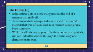 The Ellipsis (…)
• is those three dots in a row that you see at the end of a
sentence that trails off.
• It is also used often in quoted text to stand for unneeded
material that was left out, such as in research papers or in a
book summary.
• While the ellipsis may appear to be three consecutive periods,
and can indeed be written this way, it is technically one
character on its own.
 