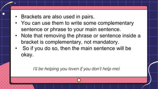 • Brackets are also used in pairs.
• You can use them to write some complementary
sentence or phrase to your main sentence.
• Note that removing the phrase or sentence inside a
bracket is complementary, not mandatory.
• So if you do so, then the main sentence will be
okay.
I’ll be helping you (even if you don’t help me).
 