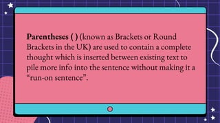 Parentheses ( ) (known as Brackets or Round
Brackets in the UK) are used to contain a complete
thought which is inserted between existing text to
pile more info into the sentence without making it a
“run-on sentence”.
 