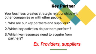 Key Partner
Your business creates strategic relationships with
other companies or with other people.
1. Who are our key partners and suppliers?
2. Which key activities do partners perform?
3. Which key resources need to acquire from
partners?
Ex. Providers, suppliers
 