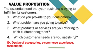 VALUE PROPOSITION
The essential need that your business is trying to
fulfill for its customers.
1. What do you provide to your customers?
2. What problem are you going to solve?
3. What products or services are you offering to
each customer segment?
4. Which customer’s needs are you satisfying?
Ex. Design of accessories, e-commerce experience,
fashionable
 