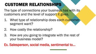 CUSTOMER RELATIONSHIPS
The type of connections your business has with its
customers and the level of support it gives.
1. What type of relationship does each customer
segment want?
2. How costly the relationship?
3. How are you going to integrate with the rest of
your business model?
Ex. Salesperson, social media, sentimental to…
 