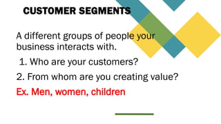 CUSTOMER SEGMENTS
A different groups of people your
business interacts with.
1. Who are your customers?
2. From whom are you creating value?
Ex. Men, women, children
 