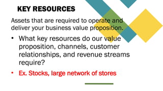 KEY RESOURCES
Assets that are required to operate and
deliver your business value proposition.
• What key resources do our value
proposition, channels, customer
relationships, and revenue streams
require?
• Ex. Stocks, large network of stores
 