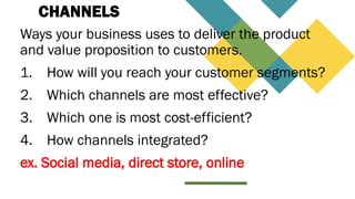 CHANNELS
Ways your business uses to deliver the product
and value proposition to customers.
1. How will you reach your customer segments?
2. Which channels are most effective?
3. Which one is most cost-efficient?
4. How channels integrated?
ex. Social media, direct store, online
 