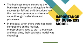 IMPORTANCE
OF BUSINESS
MODEL
• The business model serves as the
business's blueprint and a guide for its
success (or failure) as it describes how
the business generates and retains
value through its decisions and
processes.
• In the past, when there were not many
competitors on the market,
entrepreneurs used to start a business
and over time, their business model was
changing.
 