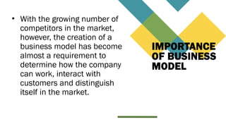 IMPORTANCE
OF BUSINESS
MODEL
• With the growing number of
competitors in the market,
however, the creation of a
business model has become
almost a requirement to
determine how the company
can work, interact with
customers and distinguish
itself in the market.
 