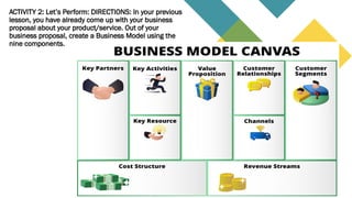 ACTIVITY 2: Let’s Perform: DIRECTIONS: In your previous
lesson, you have already come up with your business
proposal about your product/service. Out of your
business proposal, create a Business Model using the
nine components.
 