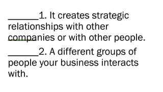 ______1. It creates strategic
relationships with other
companies or with other people.
______2. A different groups of
people your business interacts
with.
 