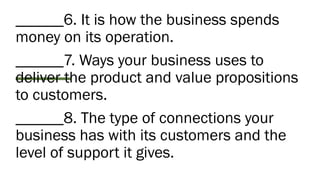 ______6. It is how the business spends
money on its operation.
______7. Ways your business uses to
deliver the product and value propositions
to customers.
______8. The type of connections your
business has with its customers and the
level of support it gives.
 