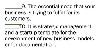 ______9. The essential need that your
business is trying to fulfill for its
customers.
_____10. It is strategic management
and a startup template for the
development of new business models
or for documentation.
 