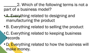 ______2. Which of the following terms is not a
part of a business model?
• A. Everything related to designing and
manufacturing the product
• B. Everything related to selling the product
• C. Everything related to keeping business
records
• D. Everything related to how the business will
make money.
 