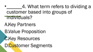 •______4. What term refers to dividing a
customer based into groups of
individuals?
A.Key Partners
B.Value Proposition
C.Key Resources
D.Customer Segments
 