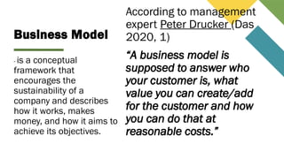 Business Model
- is a conceptual
framework that
encourages the
sustainability of a
company and describes
how it works, makes
money, and how it aims to
achieve its objectives.
According to management
expert Peter Drucker (Das
2020, 1)
“A business model is
supposed to answer who
your customer is, what
value you can create/add
for the customer and how
you can do that at
reasonable costs.”
 