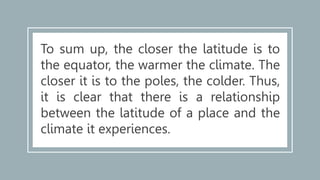 To sum up, the closer the latitude is to
the equator, the warmer the climate. The
closer it is to the poles, the colder. Thus,
it is clear that there is a relationship
between the latitude of a place and the
climate it experiences.
 