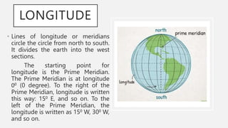 LONGITUDE
• Lines of longitude or meridians
circle the circle from north to south.
It divides the earth into the west
sections.
The starting point for
longitude is the Prime Meridian.
The Prime Meridian is at longitude
00 (0 degree). To the right of the
Prime Meridian, longitude is written
this way: 150 E, and so on. To the
left of the Prime Meridian, the
longitude is written as 150 W, 300 W,
and so on.
 