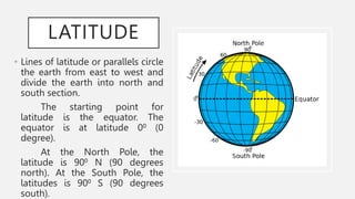 LATITUDE
• Lines of latitude or parallels circle
the earth from east to west and
divide the earth into north and
south section.
The starting point for
latitude is the equator. The
equator is at latitude 00 (0
degree).
At the North Pole, the
latitude is 900 N (90 degrees
north). At the South Pole, the
latitudes is 900 S (90 degrees
south).
 