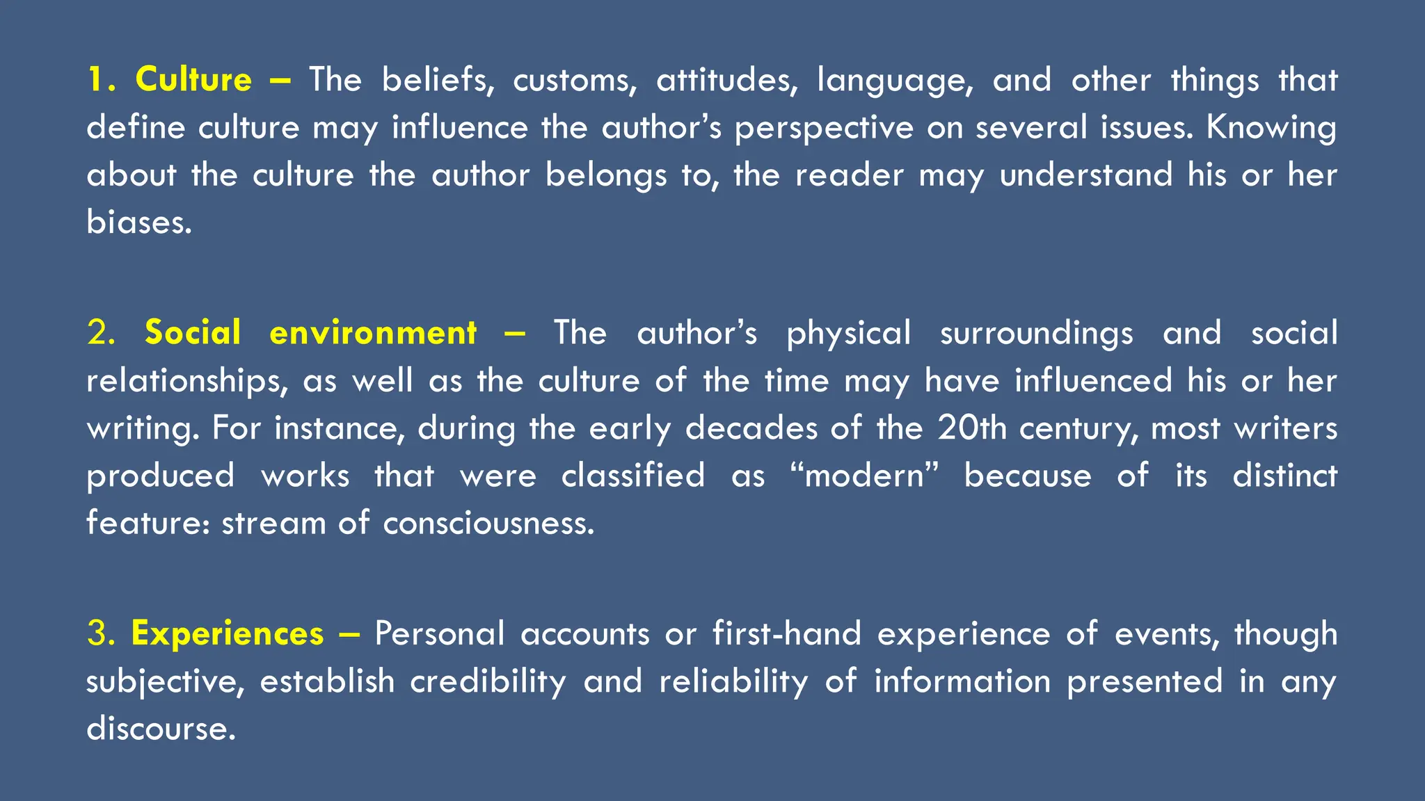 1. Culture – The beliefs, customs, attitudes, language, and other things that
define culture may influence the author’s perspective on several issues. Knowing
about the culture the author belongs to, the reader may understand his or her
biases.
2. Social environment – The author’s physical surroundings and social
relationships, as well as the culture of the time may have influenced his or her
writing. For instance, during the early decades of the 20th century, most writers
produced works that were classified as “modern” because of its distinct
feature: stream of consciousness.
3. Experiences – Personal accounts or first-hand experience of events, though
subjective, establish credibility and reliability of information presented in any
discourse.
 