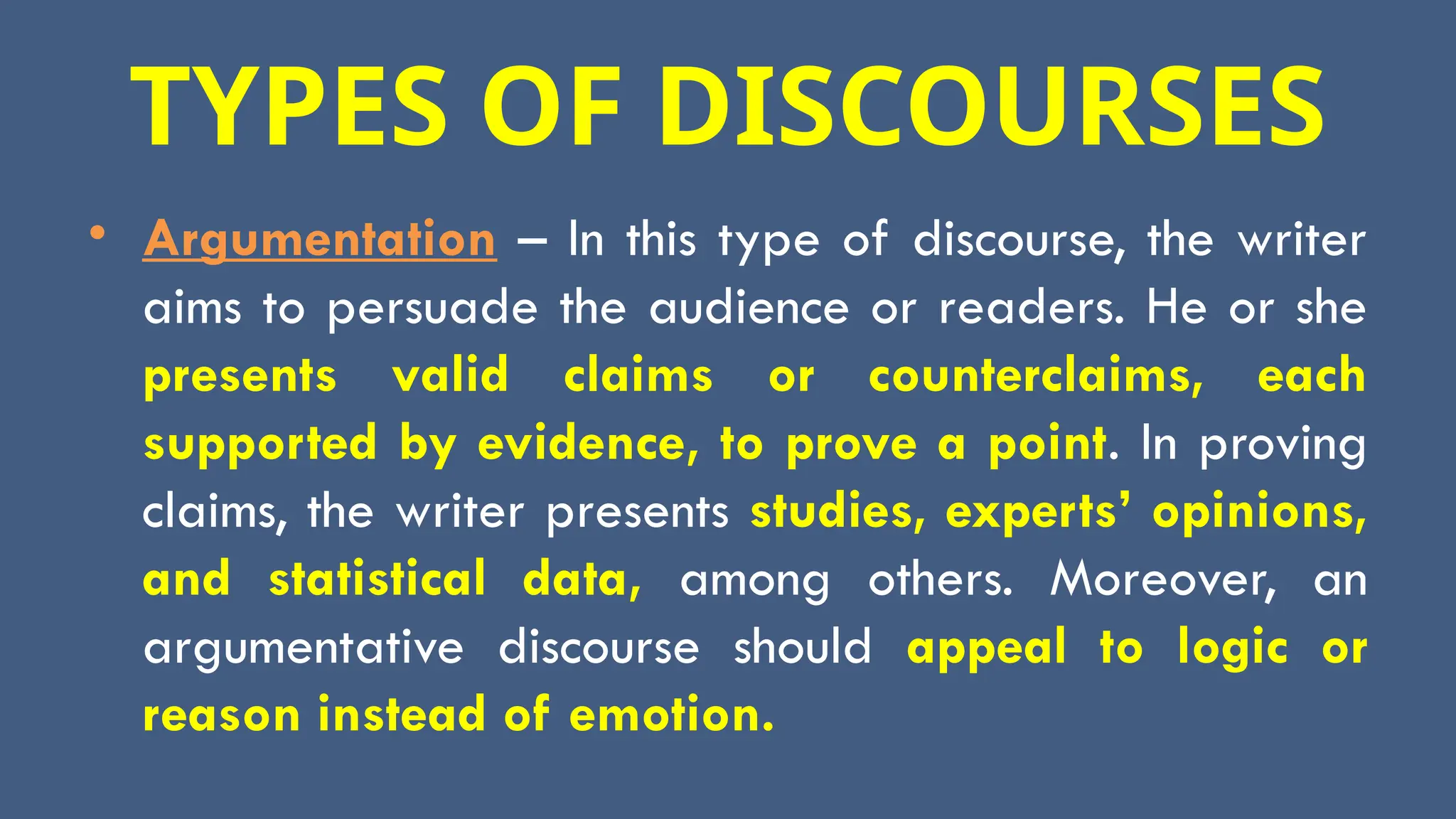 TYPES OF DISCOURSES
• Argumentation – In this type of discourse, the writer
aims to persuade the audience or readers. He or she
presents valid claims or counterclaims, each
supported by evidence, to prove a point. In proving
claims, the writer presents studies, experts’ opinions,
and statistical data, among others. Moreover, an
argumentative discourse should appeal to logic or
reason instead of emotion.
 